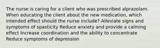 The nurse is caring for a client who was prescribed alprazolam. When educating the client about the new medication, which intended effect should the nurse include? Alleviate signs and symptoms of spasticity Reduce anxiety and provide a calming effect Increase coordination and the ability to concentrate Reduce symptoms of depression