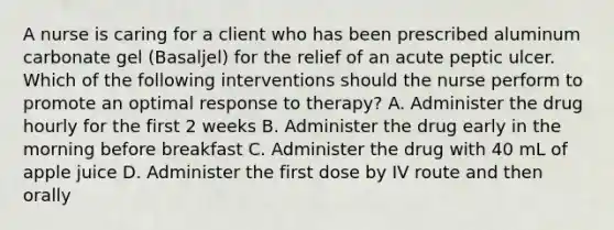 A nurse is caring for a client who has been prescribed aluminum carbonate gel (Basaljel) for the relief of an acute peptic ulcer. Which of the following interventions should the nurse perform to promote an optimal response to therapy? A. Administer the drug hourly for the first 2 weeks B. Administer the drug early in the morning before breakfast C. Administer the drug with 40 mL of apple juice D. Administer the first dose by IV route and then orally