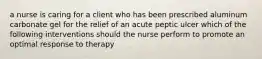 a nurse is caring for a client who has been prescribed aluminum carbonate gel for the relief of an acute peptic ulcer which of the following interventions should the nurse perform to promote an optimal response to therapy