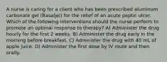 A nurse is caring for a client who has been prescribed aluminum carbonate gel (Basaljel) for the relief of an acute peptic ulcer. Which of the following interventions should the nurse perform to promote an optimal response to therapy? A) Administer the drug hourly for the first 2 weeks. B) Administer the drug early in the morning before breakfast. C) Administer the drug with 40 mL of apple juice. D) Administer the first dose by IV route and then orally.