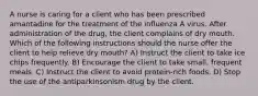 A nurse is caring for a client who has been prescribed amantadine for the treatment of the influenza A virus. After administration of the drug, the client complains of dry mouth. Which of the following instructions should the nurse offer the client to help relieve dry mouth? A) Instruct the client to take ice chips frequently. B) Encourage the client to take small, frequent meals. C) Instruct the client to avoid protein-rich foods. D) Stop the use of the antiparkinsonism drug by the client.