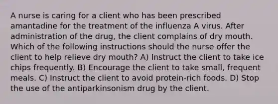 A nurse is caring for a client who has been prescribed amantadine for the treatment of the influenza A virus. After administration of the drug, the client complains of dry mouth. Which of the following instructions should the nurse offer the client to help relieve dry mouth? A) Instruct the client to take ice chips frequently. B) Encourage the client to take small, frequent meals. C) Instruct the client to avoid protein-rich foods. D) Stop the use of the antiparkinsonism drug by the client.