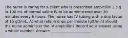 The nurse is caring for a client who is prescribed ampicillin 1.5 g in 100 mL of normal saline IV to be administered over 30 minutes every 6 hours. The nurse has IV tubing with a drip factor of 15 gtt/mL. At what rate in drips per minute (gtt/min) should the nurse administer the IV ampicillin? Record your answer using a whole number. Answer: ______________________