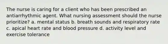 The nurse is caring for a client who has been prescribed an antiarrhythmic agent. What nursing assessment should the nurse prioritize? a. mental status b. breath sounds and respiratory rate c. apical heart rate and blood pressure d. activity level and exercise tolerance