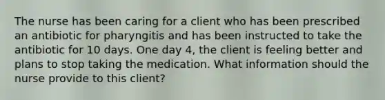 The nurse has been caring for a client who has been prescribed an antibiotic for pharyngitis and has been instructed to take the antibiotic for 10 days. One day 4, the client is feeling better and plans to stop taking the medication. What information should the nurse provide to this client?