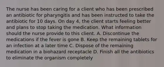 The nurse has been caring for a client who has been prescribed an antibiotic for pharyngitis and has been instructed to take the antibiotic for 10 days. On day 4, the client starts feeling better and plans to stop taking the medication. What information should the nurse provide to this client. A. Discontinue the medications if the fever is gone B. Keep the remaining tablets for an infection at a later time C. Dispose of the remaining medication in a biohazard receptacle D. Finish all the antibiotics to eliminate the organism completely