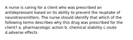 A nurse is caring for a client who was prescribed an antidepressant based on its ability to prevent the reuptake of neurotransmitters. The nurse should identify that which of the following terms describes why this drug was prescribed for the client? a. pharmacologic action b. chemical stability c.route d.adverse effects