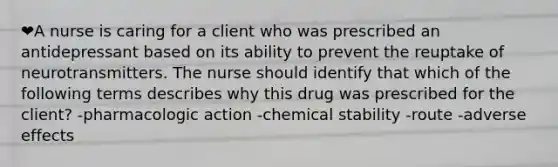 ❤️A nurse is caring for a client who was prescribed an antidepressant based on its ability to prevent the reuptake of neurotransmitters. The nurse should identify that which of the following terms describes why this drug was prescribed for the client? -pharmacologic action -chemical stability -route -adverse effects