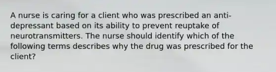 A nurse is caring for a client who was prescribed an anti-depressant based on its ability to prevent reuptake of neurotransmitters. The nurse should identify which of the following terms describes why the drug was prescribed for the client?