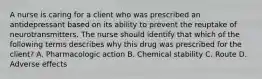 A nurse is caring for a client who was prescribed an antidepressant based on its ability to prevent the reuptake of neurotransmitters. The nurse should identify that which of the following terms describes why this drug was prescribed for the client? A. Pharmacologic action B. Chemical stability C. Route D. Adverse effects