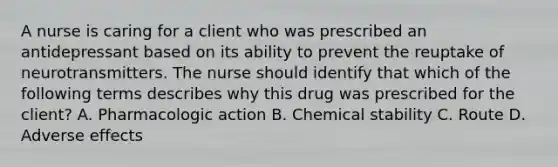 A nurse is caring for a client who was prescribed an antidepressant based on its ability to prevent the reuptake of neurotransmitters. The nurse should identify that which of the following terms describes why this drug was prescribed for the client? A. Pharmacologic action B. Chemical stability C. Route D. Adverse effects