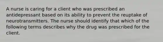 A nurse is caring for a client who was prescribed an antidepressant based on its ability to prevent the reuptake of neurotransmitters. The nurse should identify that which of the following terms describes why the drug was prescribed for the client.