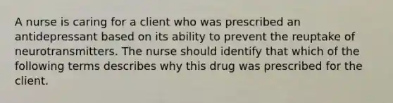 A nurse is caring for a client who was prescribed an antidepressant based on its ability to prevent the reuptake of neurotransmitters. The nurse should identify that which of the following terms describes why this drug was prescribed for the client.