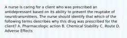 A nurse is caring for a client who was prescribed an antidepressant based on its ability to prevent the reuptake of neurotransmitters. The nurse should identify that which of the following terms describes why this drug was prescribed for the client? A. Pharmacologic action B. Chemical Stability C. Route D. Adverse Effects