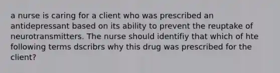 a nurse is caring for a client who was prescribed an antidepressant based on its ability to prevent the reuptake of neurotransmitters. The nurse should identifiy that which of hte following terms dscribrs why this drug was prescribed for the client?