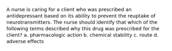 A nurse is caring for a client who was prescribed an antidepressant based on its ability to prevent the reuptake of neurotransmitters. The nurse should identify that which of the following terms described why this drug was prescribed for the client? a. pharmacologic action b. chemical stability c. route d. adverse effects