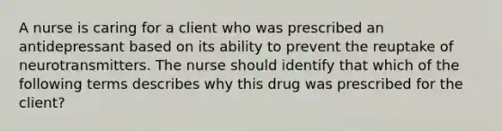 A nurse is caring for a client who was prescribed an antidepressant based on its ability to prevent the reuptake of neurotransmitters. The nurse should identify that which of the following terms describes why this drug was prescribed for the client?