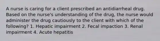 A nurse is caring for a client prescribed an antidiarrheal drug. Based on the nurse's understanding of the drug, the nurse would administer the drug cautiously to the client with which of the following? 1. Hepatic impairment 2. Fecal impaction 3. Renal impairment 4. Acute hepatitis