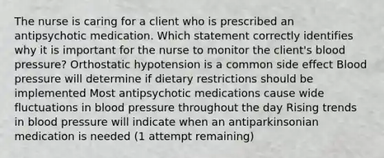 The nurse is caring for a client who is prescribed an antipsychotic medication. Which statement correctly identifies why it is important for the nurse to monitor the client's blood pressure? Orthostatic hypotension is a common side effect Blood pressure will determine if dietary restrictions should be implemented Most antipsychotic medications cause wide fluctuations in blood pressure throughout the day Rising trends in blood pressure will indicate when an antiparkinsonian medication is needed (1 attempt remaining)