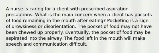 A nurse is caring for a client with prescribed aspiration precautions. What is the main concern when a client has pockets of food remaining in the mouth after eating? Pocketing is a sign of drowsiness or disorientation. The pocket of food may not have been chewed up properly. Eventually, the pocket of food may be aspirated into the airway. The food left in the mouth will make speech and communication difficult.