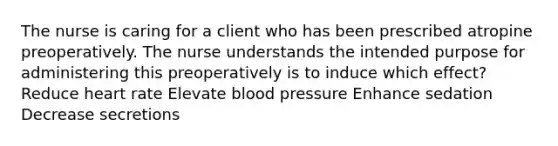 The nurse is caring for a client who has been prescribed atropine preoperatively. The nurse understands the intended purpose for administering this preoperatively is to induce which effect? Reduce heart rate Elevate blood pressure Enhance sedation Decrease secretions