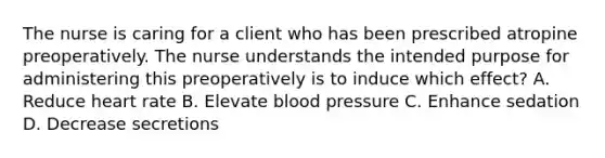 The nurse is caring for a client who has been prescribed atropine preoperatively. The nurse understands the intended purpose for administering this preoperatively is to induce which effect? A. Reduce heart rate B. Elevate blood pressure C. Enhance sedation D. Decrease secretions