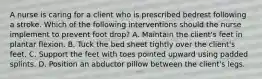 A nurse is caring for a client who is prescribed bedrest following a stroke. Which of the following interventions should the nurse implement to prevent foot drop? A. Maintain the client's feet in plantar flexion. B. Tuck the bed sheet tightly over the client's feet. C. Support the feet with toes pointed upward using padded splints. D. Position an abductor pillow between the client's legs.