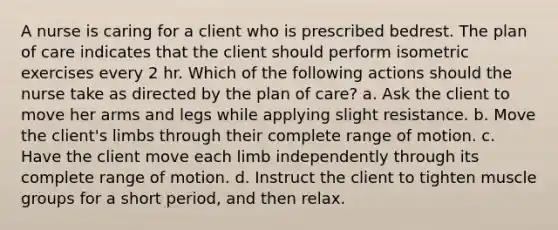 A nurse is caring for a client who is prescribed bedrest. The plan of care indicates that the client should perform isometric exercises every 2 hr. Which of the following actions should the nurse take as directed by the plan of care? a. Ask the client to move her arms and legs while applying slight resistance. b. Move the client's limbs through their complete range of motion. c. Have the client move each limb independently through its complete range of motion. d. Instruct the client to tighten muscle groups for a short period, and then relax.