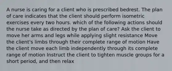 A nurse is caring for a client who is prescribed bedrest. The plan of care indicates that the client should perform isometric exercises every two hours. which of the following actions should the nurse take as directed by the plan of care? Ask the client to move her arms and legs while applying slight resistance Move the client's limbs through their complete range of motion Have the client move each limb independently through its complete range of motion Instruct the client to tighten muscle groups for a short period, and then relax