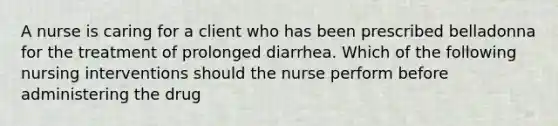 A nurse is caring for a client who has been prescribed belladonna for the treatment of prolonged diarrhea. Which of the following nursing interventions should the nurse perform before administering the drug