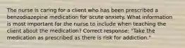 The nurse is caring for a client who has been prescribed a benzodiazepine medication for acute anxiety. What information is most important for the nurse to include when teaching the client about the medication? Correct response: "Take the medication as prescribed as there is risk for addiction."