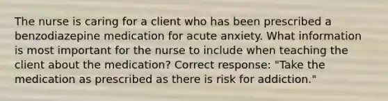 The nurse is caring for a client who has been prescribed a benzodiazepine medication for acute anxiety. What information is most important for the nurse to include when teaching the client about the medication? Correct response: "Take the medication as prescribed as there is risk for addiction."