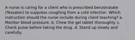 A nurse is caring for a client who is prescribed benzonatate (Tessalon) to suppress coughing from a cold infection. Which instruction should the nurse include during client teaching? a. Monitor blood pressure. b. Chew the gel tablet thoroughly. c. Check pulse before taking the drug. d. Stand up slowly and carefully.