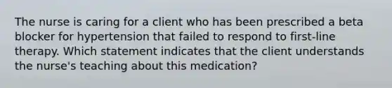 The nurse is caring for a client who has been prescribed a beta blocker for hypertension that failed to respond to first-line therapy. Which statement indicates that the client understands the nurse's teaching about this medication?