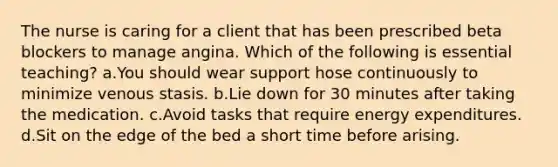 The nurse is caring for a client that has been prescribed beta blockers to manage angina. Which of the following is essential teaching? a.You should wear support hose continuously to minimize venous stasis. b.Lie down for 30 minutes after taking the medication. c.Avoid tasks that require energy expenditures. d.Sit on the edge of the bed a short time before arising.