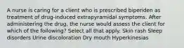 A nurse is caring for a client who is prescribed biperiden as treatment of drug-induced extrapyramidal symptoms. After administering the drug, the nurse would assess the client for which of the following? Select all that apply. Skin rash Sleep disorders Urine discoloration Dry mouth Hyperkinesias