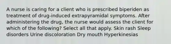 A nurse is caring for a client who is prescribed biperiden as treatment of drug-induced extrapyramidal symptoms. After administering the drug, the nurse would assess the client for which of the following? Select all that apply. Skin rash Sleep disorders Urine discoloration Dry mouth Hyperkinesias