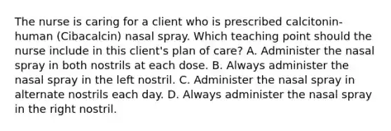 The nurse is caring for a client who is prescribed​ calcitonin-human (Cibacalcin) nasal spray. Which teaching point should the nurse include in this​ client's plan of​ care? A. Administer the nasal spray in both nostrils at each dose. B. Always administer the nasal spray in the left nostril. C. Administer the nasal spray in alternate nostrils each day. D. Always administer the nasal spray in the right nostril.