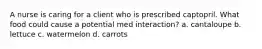 A nurse is caring for a client who is prescribed captopril. What food could cause a potential med interaction? a. cantaloupe b. lettuce c. watermelon d. carrots