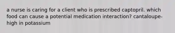 a nurse is caring for a client who is prescribed captopril. which food can cause a potential medication interaction? cantaloupe- high in potassium