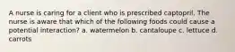 A nurse is caring for a client who is prescribed captopril. The nurse is aware that which of the following foods could cause a potential interaction? a. watermelon b. cantaloupe c. lettuce d. carrots