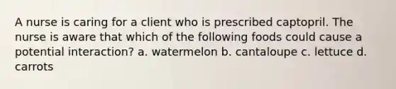 A nurse is caring for a client who is prescribed captopril. The nurse is aware that which of the following foods could cause a potential interaction? a. watermelon b. cantaloupe c. lettuce d. carrots