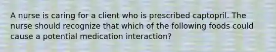 A nurse is caring for a client who is prescribed captopril. The nurse should recognize that which of the following foods could cause a potential medication interaction?