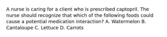 A nurse is caring for a client who is prescribed captopril. The nurse should recognize that which of the following foods could cause a potential medication interaction? A. Watermelon B. Cantaloupe C. Lettuce D. Carrots