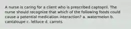 A nurse is caring for a client who is prescribed captopril. The nurse should recognize that which of the following foods could cause a potential medication interaction? a. watermelon b. cantaloupe c. lettuce d. carrots