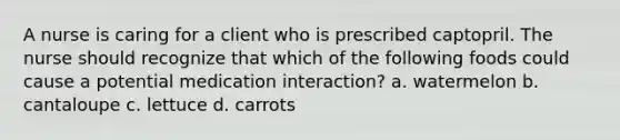 A nurse is caring for a client who is prescribed captopril. The nurse should recognize that which of the following foods could cause a potential medication interaction? a. watermelon b. cantaloupe c. lettuce d. carrots