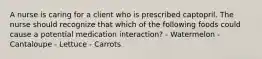 A nurse is caring for a client who is prescribed captopril. The nurse should recognize that which of the following foods could cause a potential medication interaction? - Watermelon - Cantaloupe - Lettuce - Carrots