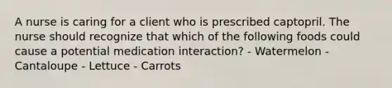 A nurse is caring for a client who is prescribed captopril. The nurse should recognize that which of the following foods could cause a potential medication interaction? - Watermelon - Cantaloupe - Lettuce - Carrots