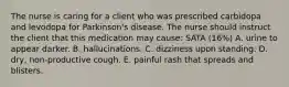 The nurse is caring for a client who was prescribed carbidopa and levodopa for Parkinson's disease. The nurse should instruct the client that this medication may cause: SATA (16%) A. urine to appear darker. B. hallucinations. C. dizziness upon standing. D. dry, non-productive cough. E. painful rash that spreads and blisters.