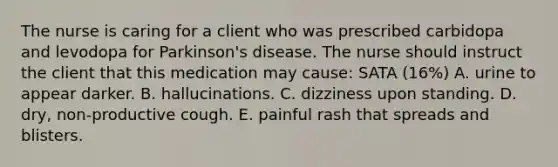 The nurse is caring for a client who was prescribed carbidopa and levodopa for Parkinson's disease. The nurse should instruct the client that this medication may cause: SATA (16%) A. urine to appear darker. B. hallucinations. C. dizziness upon standing. D. dry, non-productive cough. E. painful rash that spreads and blisters.